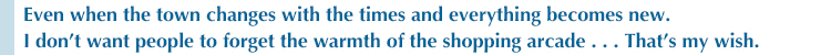 Even when the town changes with the times and everything becomes new I don’t want people to forget the warmth of the shopping arcade . . . That’s my wish.